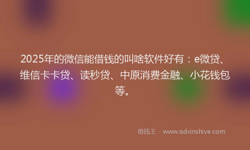 2025年的微信能借钱的叫啥软件好有：e微贷、维信卡卡贷、读秒贷、中原消费金融、小花钱包等。