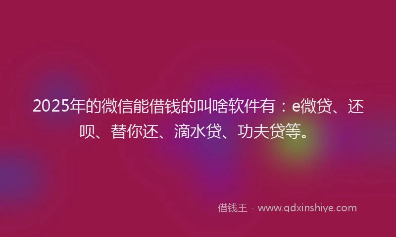 2025年的微信能借钱的叫啥软件有：e微贷、还呗、替你还、滴水贷、功夫贷等。