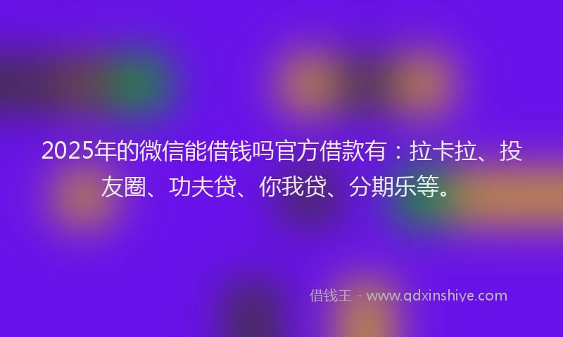 2025年的微信能借钱吗官方借款有：拉卡拉、投友圈、功夫贷、你我贷、分期乐等。