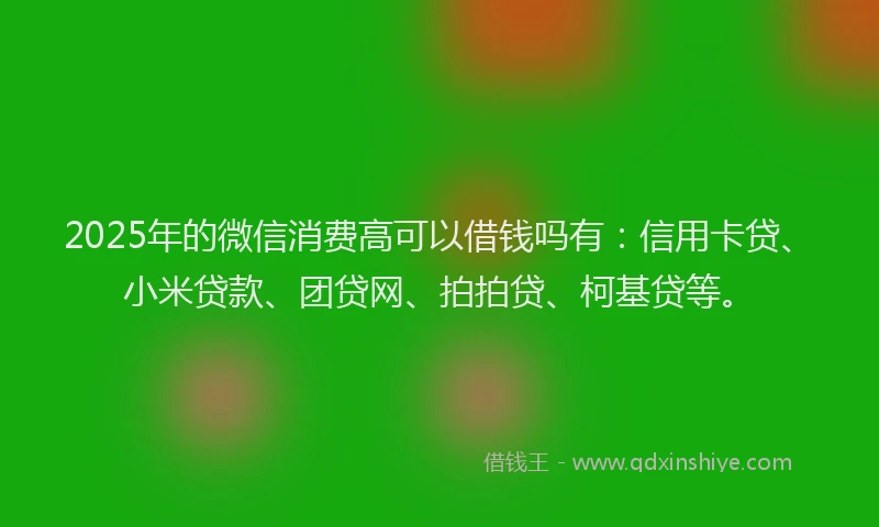 2025年的微信消费高可以借钱吗有：信用卡贷、小米贷款、团贷网、拍拍贷、柯基贷等。