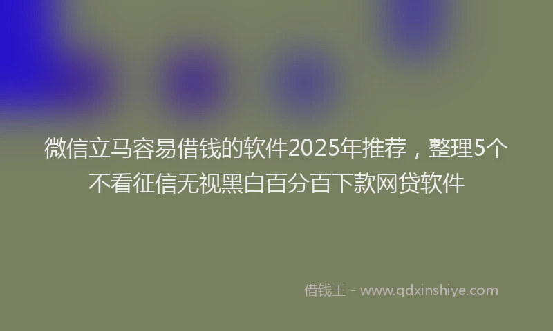 微信立马容易借钱的软件2025年推荐，整理5个不看征信无视黑白百分百下款网贷软件