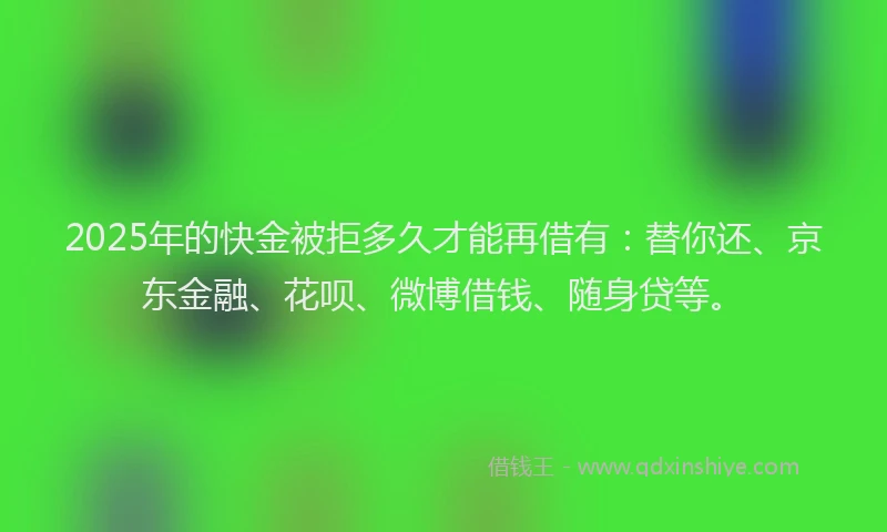 2025年的快金被拒多久才能再借有：替你还、京东金融、花呗、微博借钱、随身贷等。