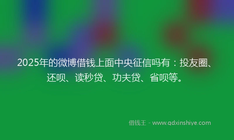 2025年的微博借钱上面中央征信吗有：投友圈、还呗、读秒贷、功夫贷、省呗等。