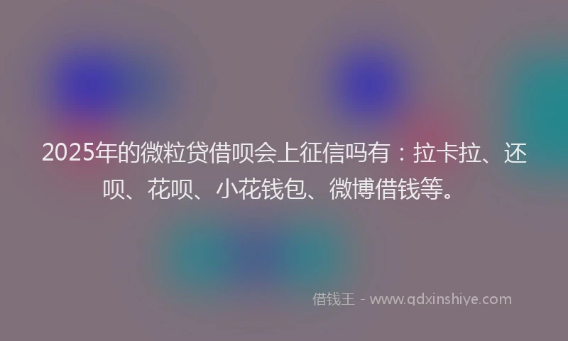 2025年的微粒贷借呗会上征信吗有：拉卡拉、还呗、花呗、小花钱包、微博借钱等。