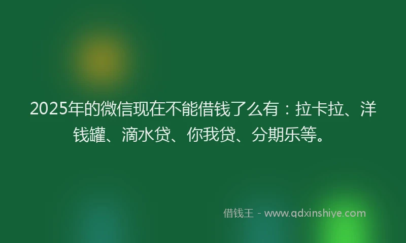 2025年的微信现在不能借钱了么有：拉卡拉、洋钱罐、滴水贷、你我贷、分期乐等。