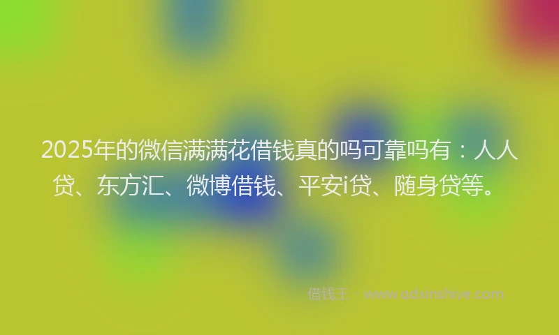 2025年的微信满满花借钱真的吗可靠吗有：人人贷、东方汇、微博借钱、平安i贷、随身贷等。