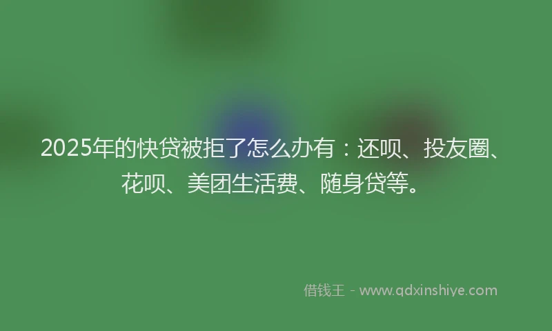 2025年的快贷被拒了怎么办有：还呗、投友圈、花呗、美团生活费、随身贷等。