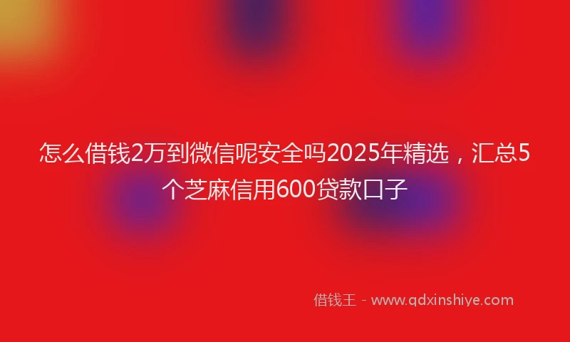 怎么借钱2万到微信呢安全吗2025年精选，汇总5个芝麻信用600贷款口子