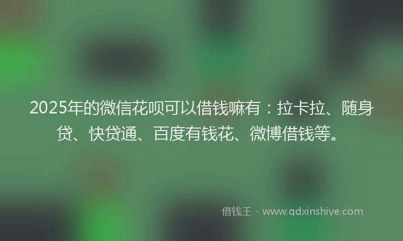 2025年的微信花呗可以借钱嘛有：拉卡拉、随身贷、快贷通、百度有钱花、微博借钱等。