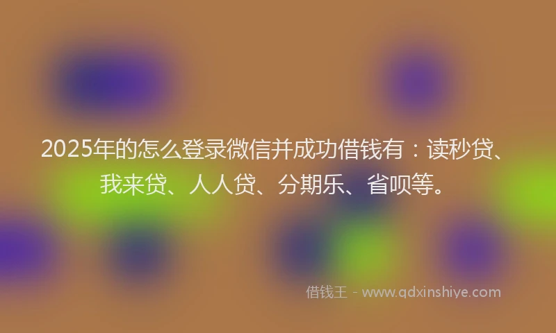 2025年的怎么登录微信并成功借钱有：读秒贷、我来贷、人人贷、分期乐、省呗等。