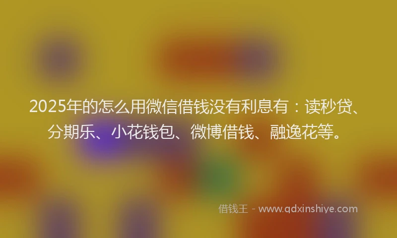 2025年的怎么用微信借钱没有利息有：读秒贷、分期乐、小花钱包、微博借钱、融逸花等。