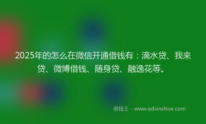 2025年的怎么在微信开通借钱有：滴水贷、我来贷、微博借钱、随身贷、融逸花等。