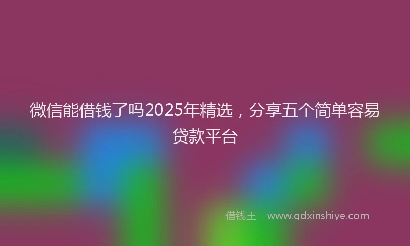 微信能借钱了吗2025年精选，分享五个简单容易贷款平台