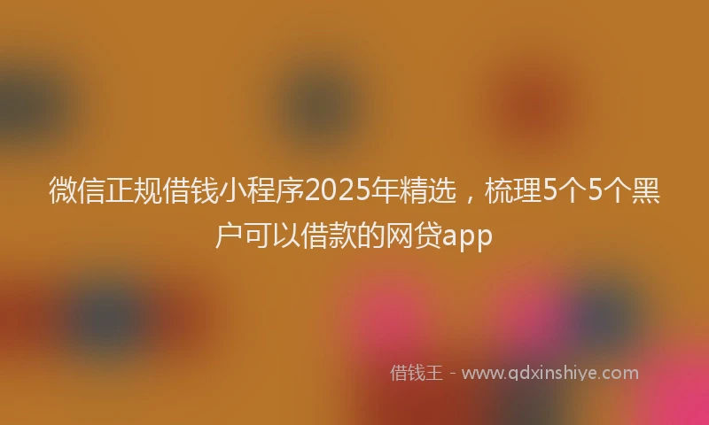 微信正规借钱小程序2025年精选，梳理5个5个黑户可以借款的网贷app
