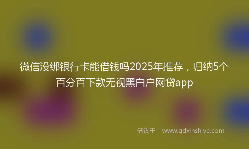 微信没绑银行卡能借钱吗2025年推荐，归纳5个百分百下款无视黑白户网贷app