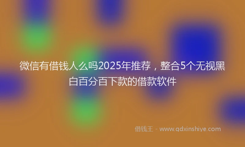 微信有借钱人么吗2025年推荐，整合5个无视黑白百分百下款的借款软件