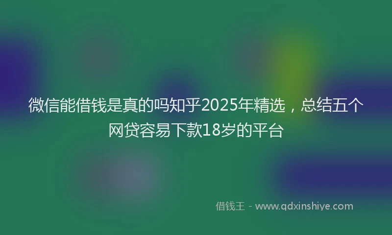 微信能借钱是真的吗知乎2025年精选，总结五个网贷容易下款18岁的平台