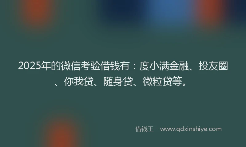 2025年的微信考验借钱有：度小满金融、投友圈、你我贷、随身贷、微粒贷等。