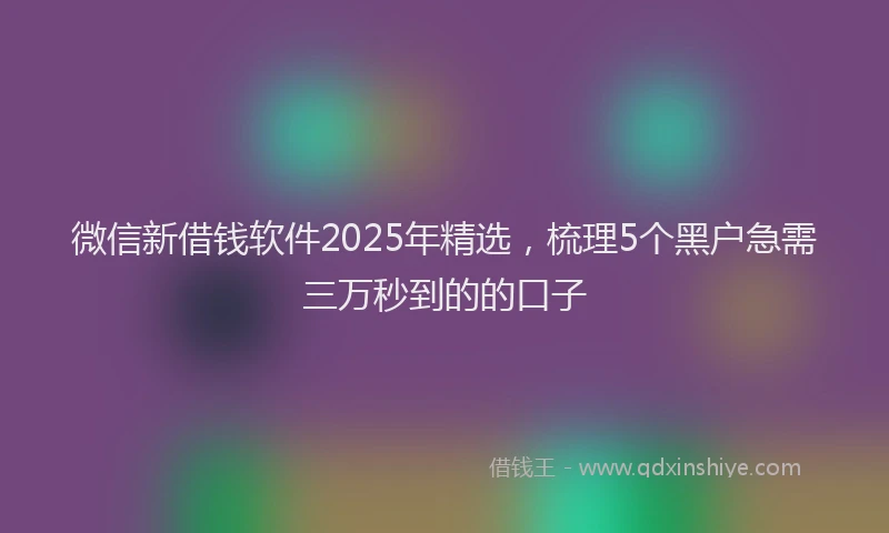 微信新借钱软件2025年精选，梳理5个黑户急需三万秒到的的口子