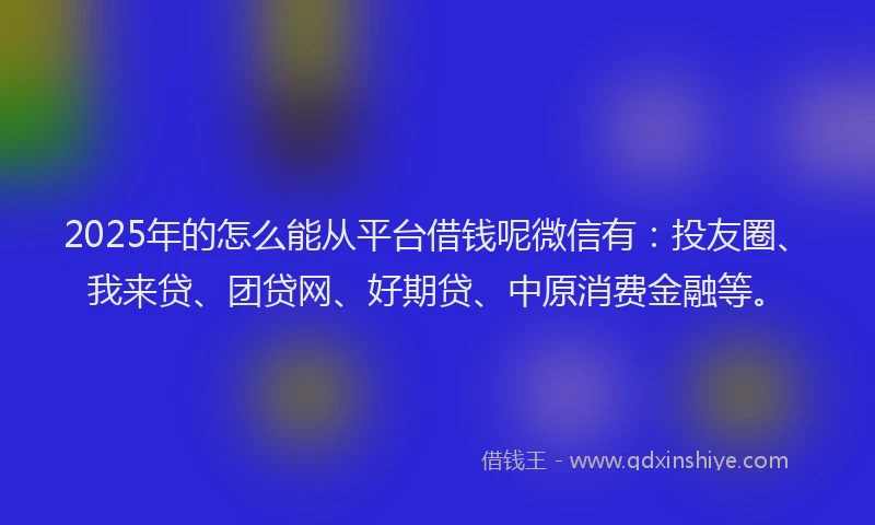 2025年的怎么能从平台借钱呢微信有：投友圈、我来贷、团贷网、好期贷、中原消费金融等。