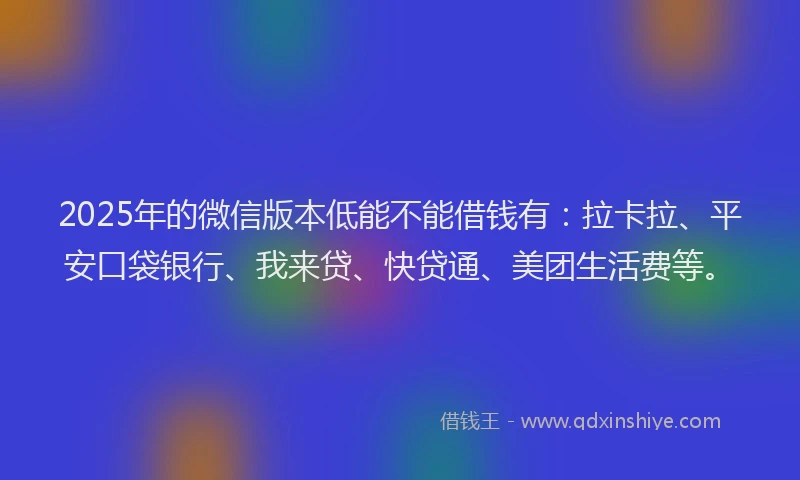 2025年的微信版本低能不能借钱有：拉卡拉、平安口袋银行、我来贷、快贷通、美团生活费等。