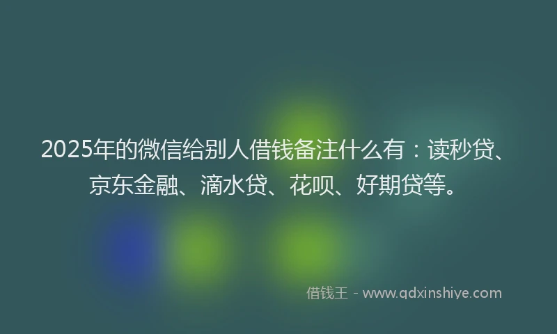 2025年的微信给别人借钱备注什么有：读秒贷、京东金融、滴水贷、花呗、好期贷等。
