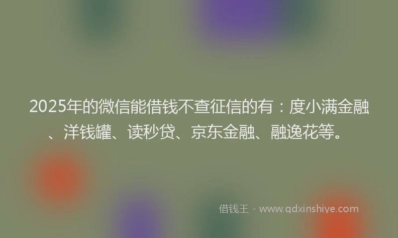 2025年的微信能借钱不查征信的有：度小满金融、洋钱罐、读秒贷、京东金融、融逸花等。