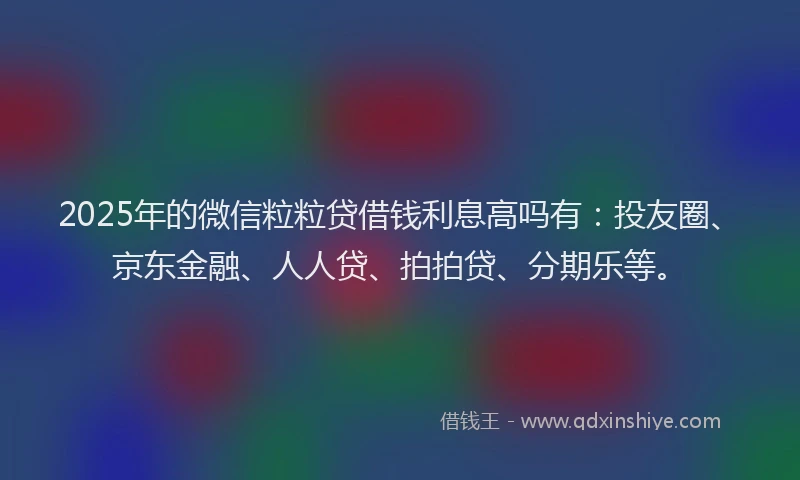 2025年的微信粒粒贷借钱利息高吗有：投友圈、京东金融、人人贷、拍拍贷、分期乐等。