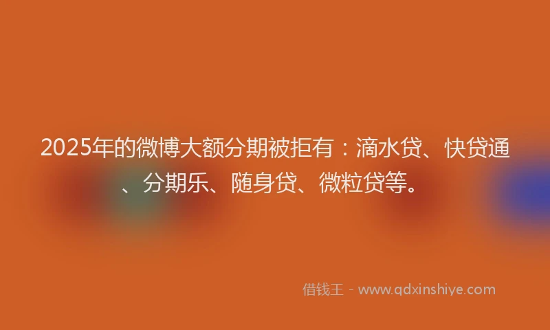 2025年的微博大额分期被拒有：滴水贷、快贷通、分期乐、随身贷、微粒贷等。