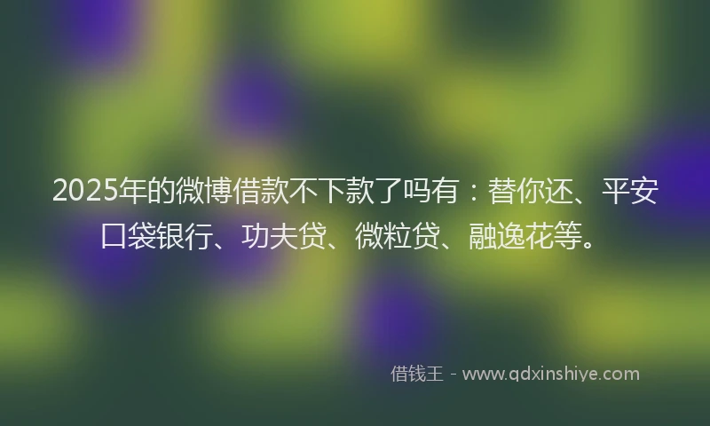 2025年的微博借款不下款了吗有：替你还、平安口袋银行、功夫贷、微粒贷、融逸花等。
