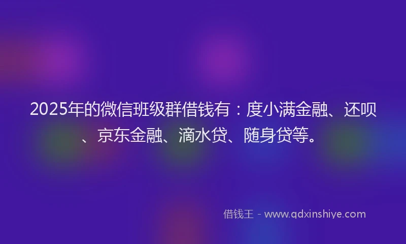 2025年的微信班级群借钱有：度小满金融、还呗、京东金融、滴水贷、随身贷等。