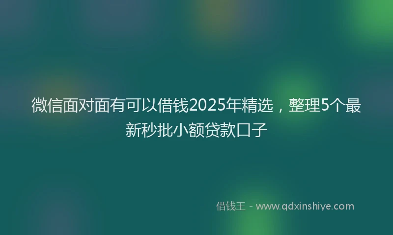 微信面对面有可以借钱2025年精选，整理5个最新秒批小额贷款口子