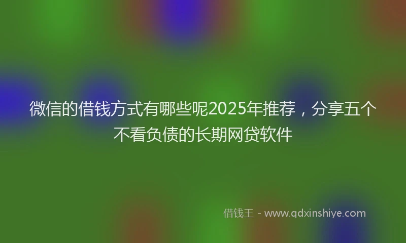 微信的借钱方式有哪些呢2025年推荐，分享五个不看负债的长期网贷软件