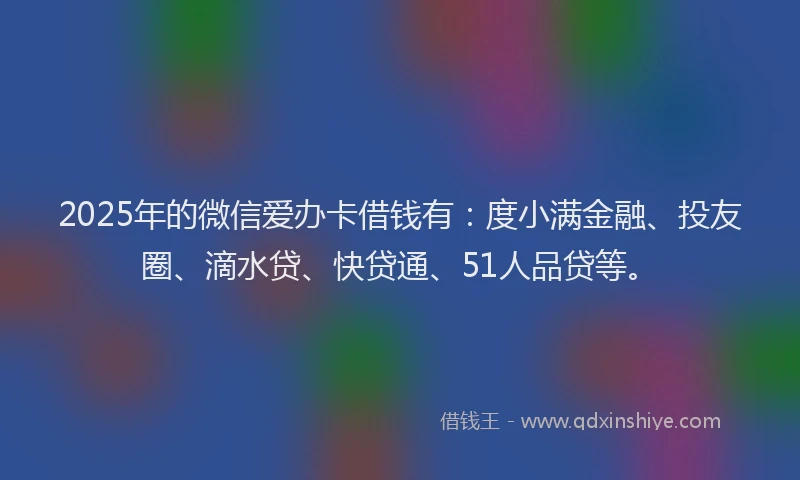 2025年的微信爱办卡借钱有：度小满金融、投友圈、滴水贷、快贷通、51人品贷等。