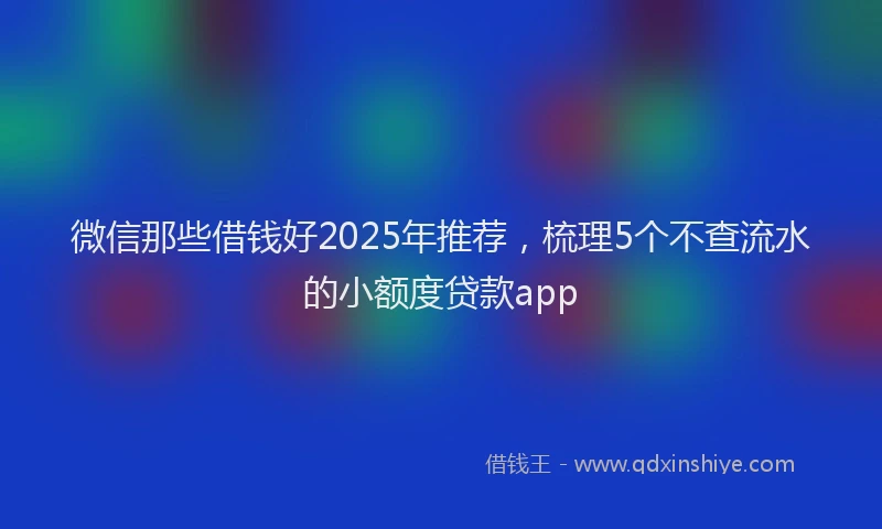 微信那些借钱好2025年推荐，梳理5个不查流水的小额度贷款app