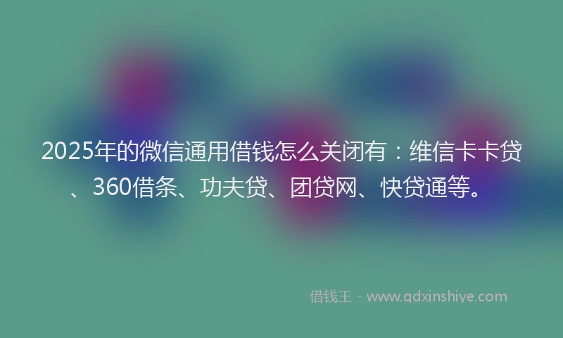 2025年的微信通用借钱怎么关闭有：维信卡卡贷、360借条、功夫贷、团贷网、快贷通等。