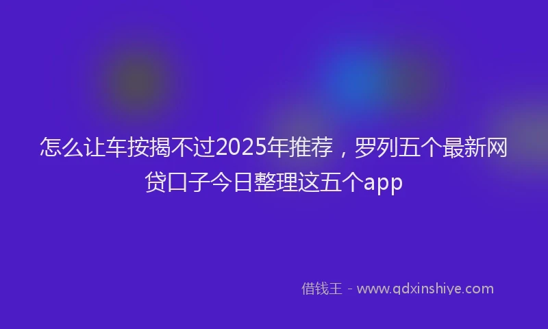 怎么让车按揭不过2025年推荐，罗列五个最新网贷口子今日整理这五个app