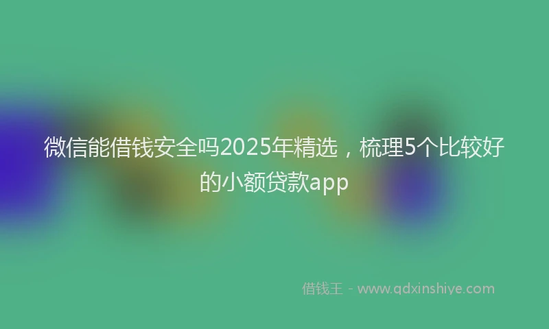 微信能借钱安全吗2025年精选，梳理5个比较好的小额贷款app