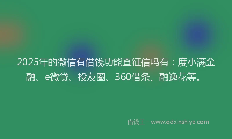2025年的微信有借钱功能查征信吗有：度小满金融、e微贷、投友圈、360借条、融逸花等。