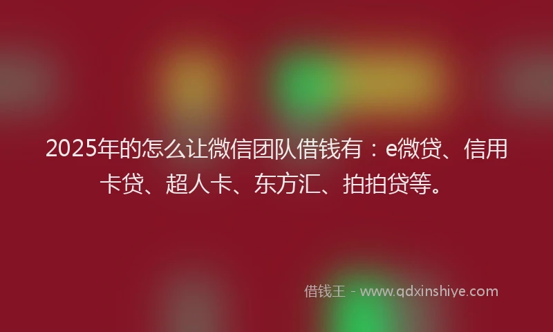 2025年的怎么让微信团队借钱有：e微贷、信用卡贷、超人卡、东方汇、拍拍贷等。