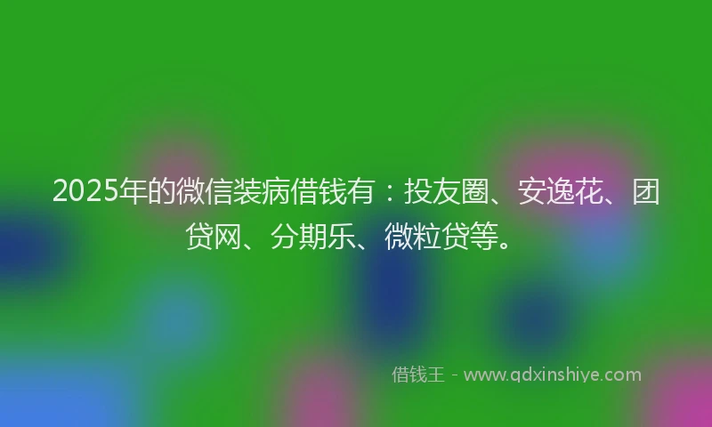 2025年的微信装病借钱有：投友圈、安逸花、团贷网、分期乐、微粒贷等。