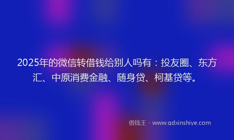 2025年的微信转借钱给别人吗有：投友圈、东方汇、中原消费金融、随身贷、柯基贷等。