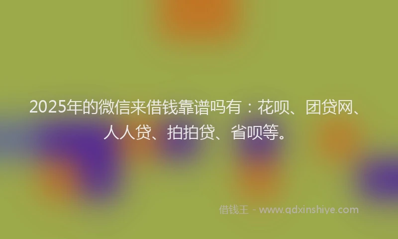 2025年的微信来借钱靠谱吗有：花呗、团贷网、人人贷、拍拍贷、省呗等。