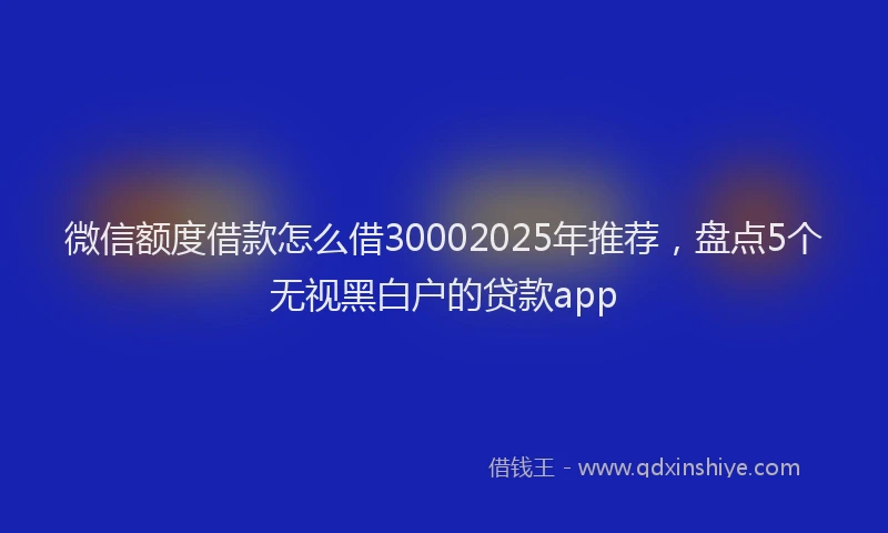 微信额度借款怎么借30002025年推荐，盘点5个无视黑白户的贷款app