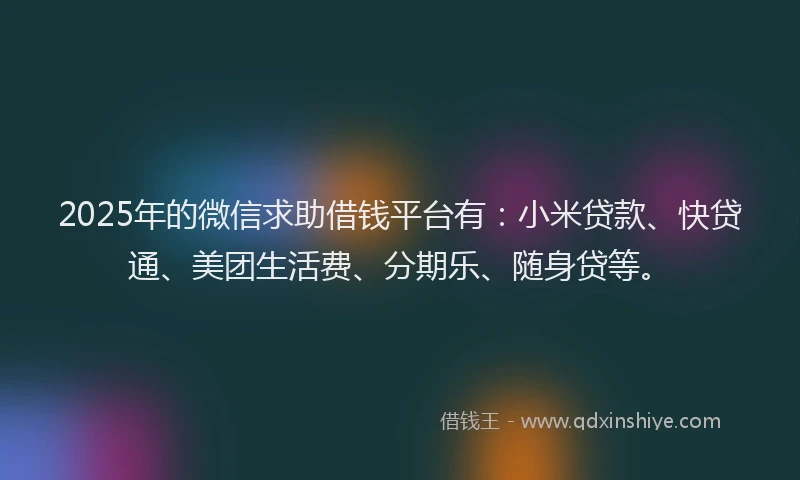 2025年的微信求助借钱平台有：小米贷款、快贷通、美团生活费、分期乐、随身贷等。