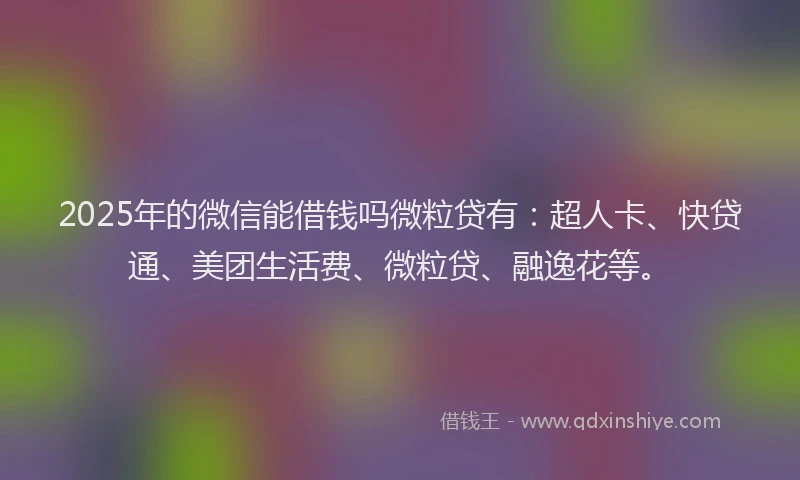 2025年的微信能借钱吗微粒贷有：超人卡、快贷通、美团生活费、微粒贷、融逸花等。