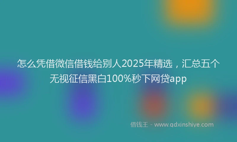 怎么凭借微信借钱给别人2025年精选，汇总五个无视征信黑白100%秒下网贷app