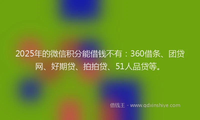 2025年的微信积分能借钱不有：360借条、团贷网、好期贷、拍拍贷、51人品贷等。