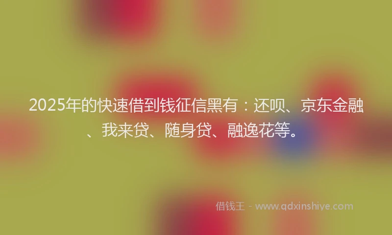 2025年的快速借到钱征信黑有：还呗、京东金融、我来贷、随身贷、融逸花等。