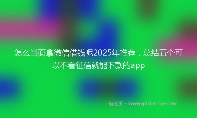 怎么当面拿微信借钱呢2025年推荐，总结五个可以不看征信就能下款的app